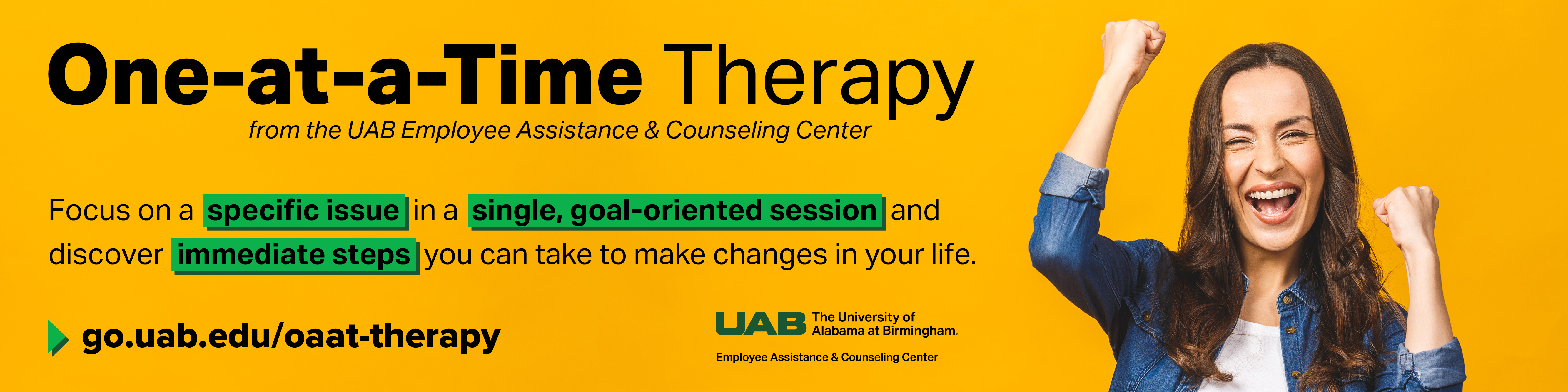 One-at-a-Time Therapy from the UAB Employee Assistance & Counseling Center. Focus on a specific issue in a single, goal-oriented session and discover immediate steps you can take to make changes in your life. Visit go.uab.edu/oaat-therapy.