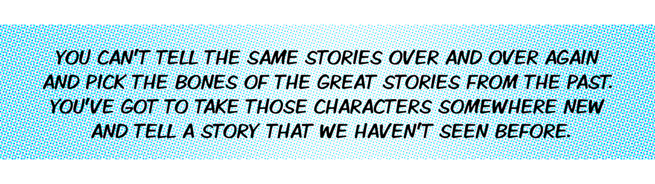 Quote: You can't tell the same stories over and over again and pick the bones of the great stories from the past. You've got to take those characters somewhere new and tell a story that we haven't seen before.