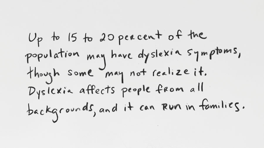 Pullquote: Up to 15 to 20 percent of the population may have dyslexia symptoms, though some may not realize it. Dyslexia affects people from all backgrounds, and it can run in families.