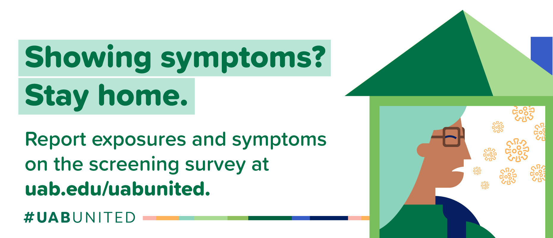 Showing symptoms? Stay home. Report exposures and symptoms on the screening survey at uab.edu/uabunited
