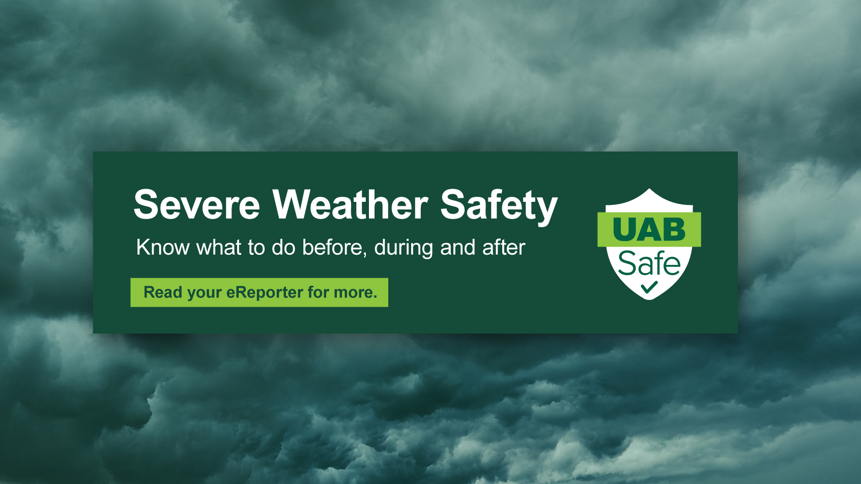 Severe Weather Safety: Know what to do before, during, and after. Read your eReporter for more. UAB Safe.